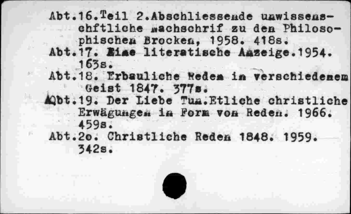 ﻿Abt.16.Teil 2.Abschliessende unwissene-chftliche «achschrif zu den Philosophischen Brocken, 1958. 418s.
Abt.17. üae literatische Anzeige.1954. 163 s.
Abt.18. Erbauliche Weden in verschiedenem Geist 1847. 377s.
AQbt.19« Der liebe Tua.Etliche christliche Erwägunge«. in Form von Reden. 1966. 459s.
Abt.2o. Christliche Reden 1848. 1959. 342s.